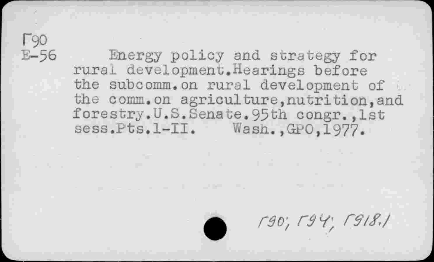 ﻿T90
E-56
Energy policy and strategy for rural development.Hearings before the subcomm.on rural development of the comm.on agriculture,nutrition,and forestry.U.S.Senate.95th congr.,1st sess.Pts.l-II. Wash.,GPO,1977.
râD‘